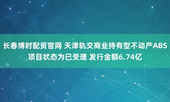 长春博时配资官网 天津轨交商业持有型不动产ABS项目状态为已受理 发行金额6.74亿