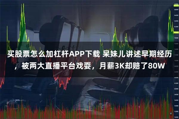 买股票怎么加杠杆APP下载 呆妹儿讲述早期经历，被两大直播平台戏耍，月薪3K却赔了80W