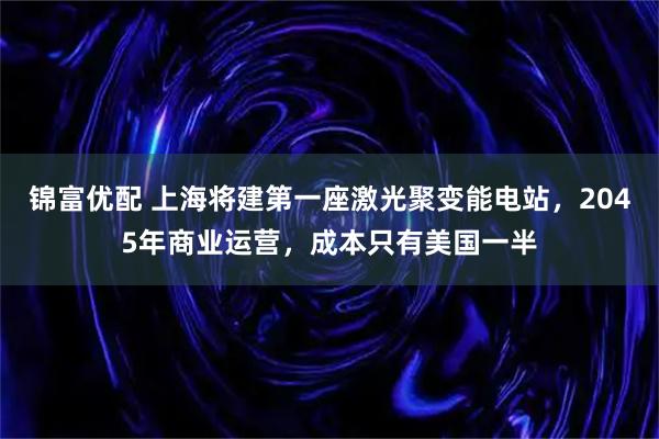 锦富优配 上海将建第一座激光聚变能电站，2045年商业运营，成本只有美国一半