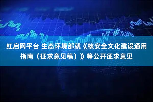 红启网平台 生态环境部就《核安全文化建设通用指南（征求意见稿）》等公开征求意见