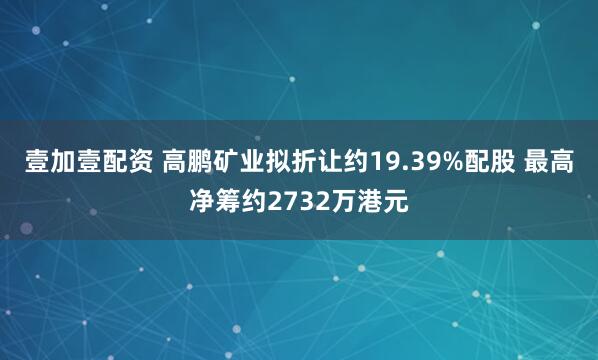 壹加壹配资 高鹏矿业拟折让约19.39%配股 最高净筹约2732万港元