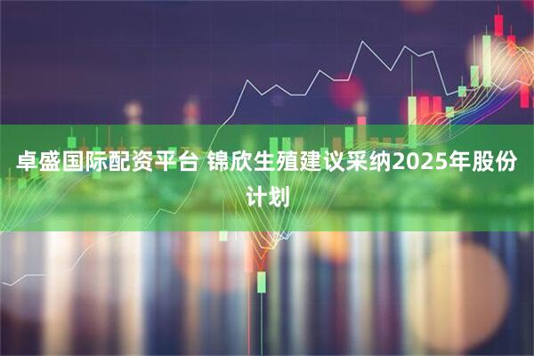 卓盛国际配资平台 锦欣生殖建议采纳2025年股份计划