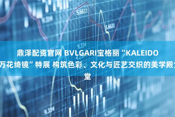 鼎泽配资官网 BVLGARI宝格丽“KALEIDOS万花绮镜”特展 构筑色彩、文化与匠艺交织的美学殿堂