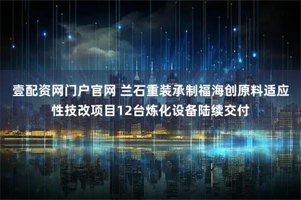 壹配资网门户官网 兰石重装承制福海创原料适应性技改项目12台炼化设备陆续交付