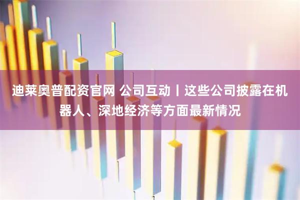 迪莱奥普配资官网 公司互动丨这些公司披露在机器人、深地经济等方面最新情况