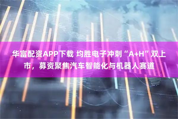 华富配资APP下载 均胜电子冲刺“A+H”双上市，募资聚焦汽车智能化与机器人赛道