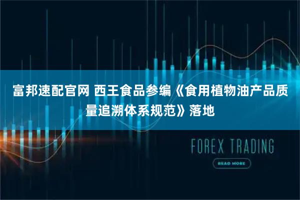 富邦速配官网 西王食品参编《食用植物油产品质量追溯体系规范》落地