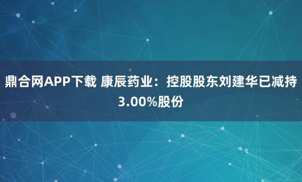 鼎合网APP下载 康辰药业：控股股东刘建华已减持3.00%股份