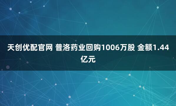 天创优配官网 普洛药业回购1006万股 金额1.44亿元