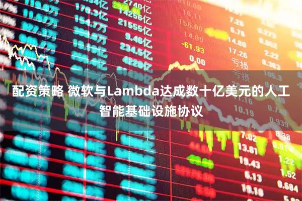 配资策略 微软与Lambda达成数十亿美元的人工智能基础设施协议
