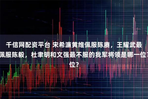 千信网配资平台 宋希濂黄维佩服陈赓，王耀武最佩服陈毅，杜聿明和文强最不服的我军将领是哪一位？