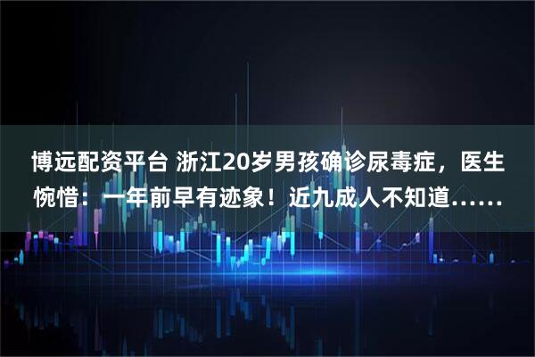 博远配资平台 浙江20岁男孩确诊尿毒症，医生惋惜：一年前早有迹象！近九成人不知道……