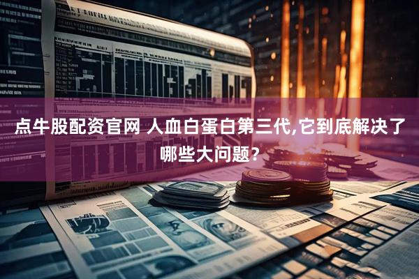 点牛股配资官网 人血白蛋白第三代,它到底解决了哪些大问题？