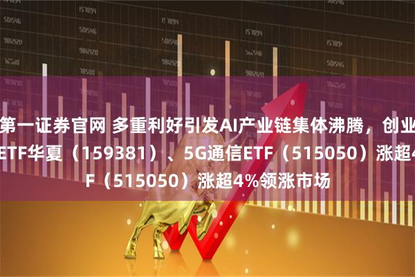 第一证券官网 多重利好引发AI产业链集体沸腾，创业板人工智能ETF华夏（159381）、5G通信ETF（515050）涨超4%领涨市场