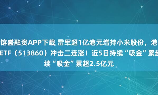 镕盛融资APP下载 雷军超1亿港元增持小米股份，港股通科技ETF（513860）冲击二连涨！近5日持续“吸金”累超2.5亿元