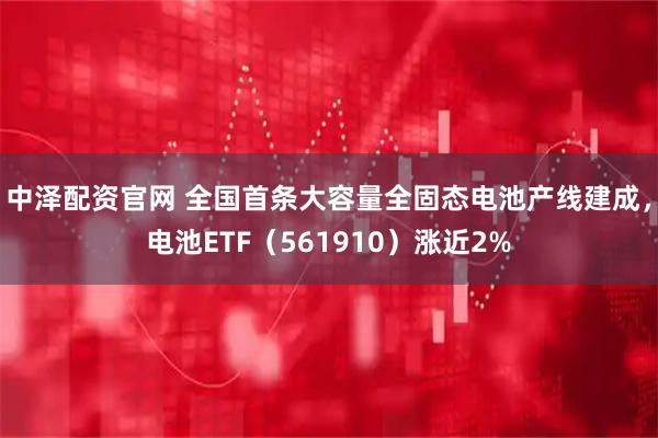 中泽配资官网 全国首条大容量全固态电池产线建成，电池ETF（561910）涨近2%