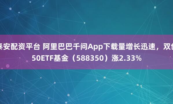 泰安配资平台 阿里巴巴千问App下载量增长迅速，双创50ETF基金（588350）涨2.33%