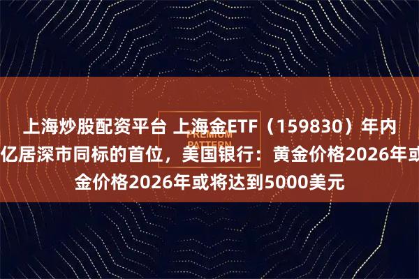 上海炒股配资平台 上海金ETF（159830）年内累计“吸金”超13亿居深市同标的首位，美国银行：黄金价格2026年或将达到5000美元
