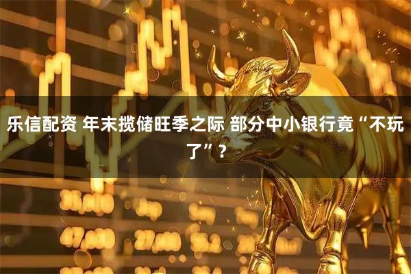 乐信配资 年末揽储旺季之际 部分中小银行竟“不玩了”？
