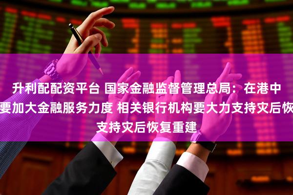 升利配配资平台 国家金融监督管理总局：在港中资银行要加大金融服务力度 相关银行机构要大力支持灾后恢复重建