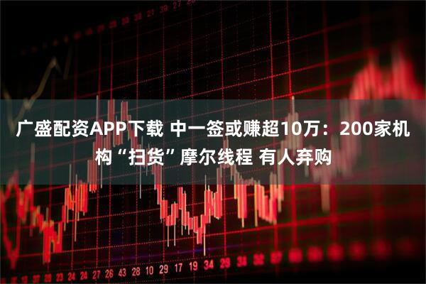 广盛配资APP下载 中一签或赚超10万：200家机构“扫货”摩尔线程 有人弃购