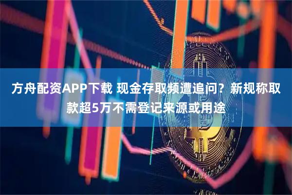 方舟配资APP下载 现金存取频遭追问？新规称取款超5万不需登记来源或用途
