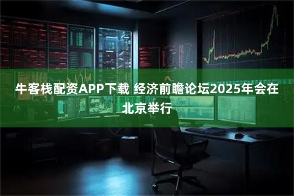 牛客栈配资APP下载 经济前瞻论坛2025年会在北京举行