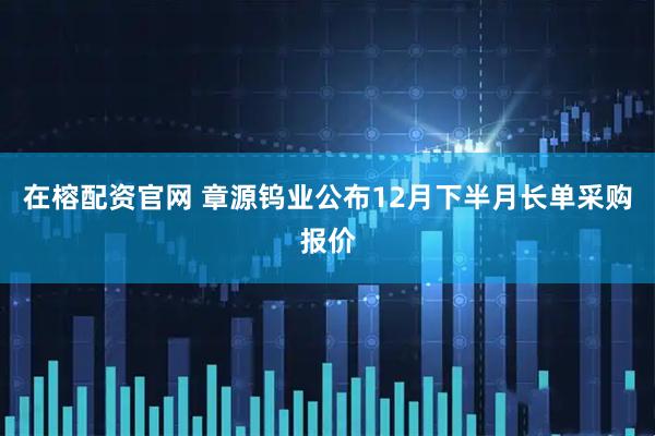 在榕配资官网 章源钨业公布12月下半月长单采购报价