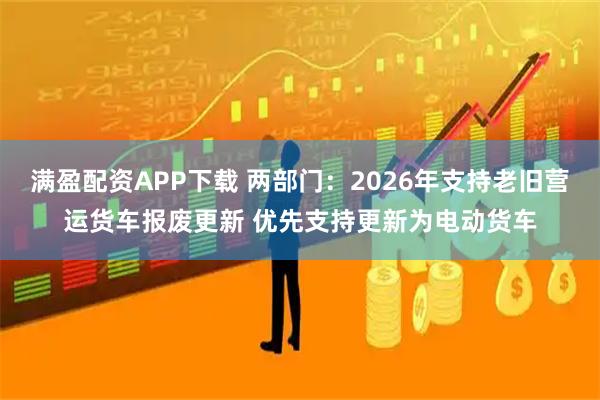 满盈配资APP下载 两部门：2026年支持老旧营运货车报废更新 优先支持更新为电动货车