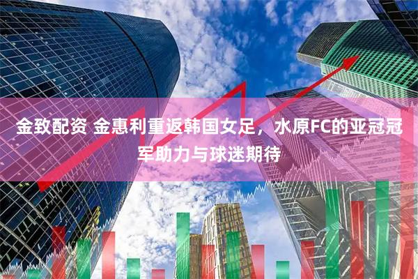 金致配资 金惠利重返韩国女足，水原FC的亚冠冠军助力与球迷期待