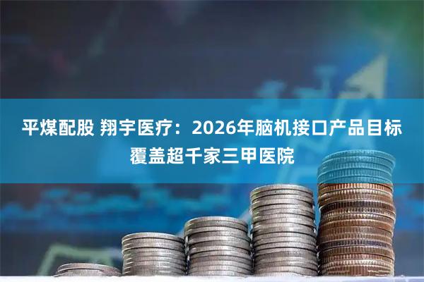 平煤配股 翔宇医疗：2026年脑机接口产品目标覆盖超千家三甲医院