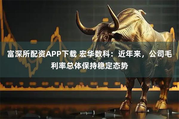 富深所配资APP下载 宏华数科：近年来，公司毛利率总体保持稳定态势