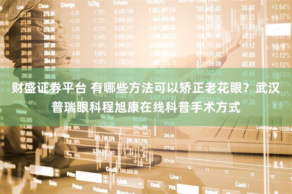 财盛证券平台 有哪些方法可以矫正老花眼？武汉普瑞眼科程旭康在线科普手术方式