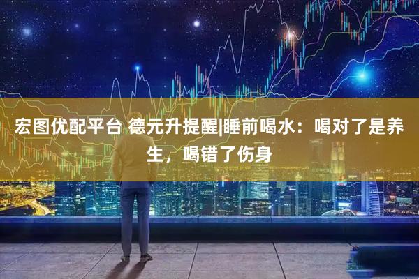 宏图优配平台 德元升提醒|睡前喝水：喝对了是养生，喝错了伤身