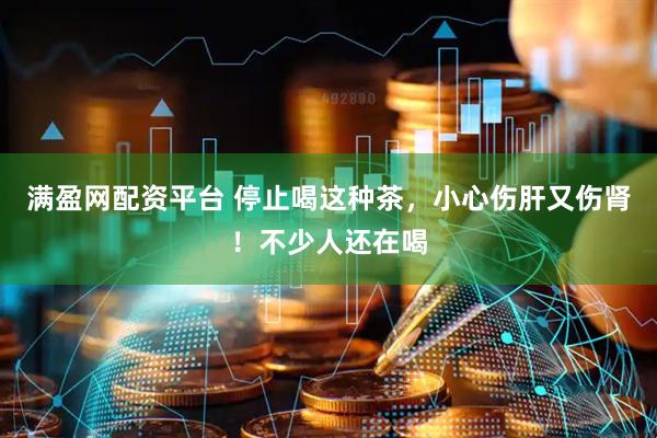 满盈网配资平台 停止喝这种茶，小心伤肝又伤肾！不少人还在喝