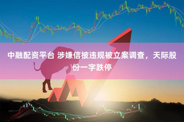 中融配资平台 涉嫌信披违规被立案调查，天际股份一字跌停