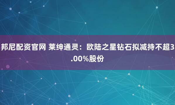 邦尼配资官网 莱绅通灵：欧陆之星钻石拟减持不超3.00%股份