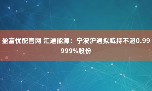 盈富忧配官网 汇通能源：宁波沪通拟减持不超0.99999%股份